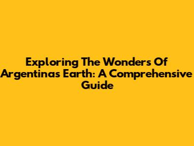 Exploring The Wonders Of Argentina's Earth: A Comprehensive Guide