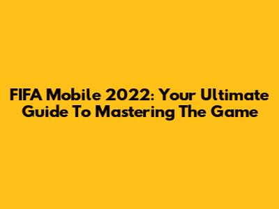 FIFA Mobile 2022: Your Ultimate Guide To Mastering The Game