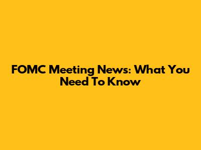 FOMC Meeting News: What You Need To Know