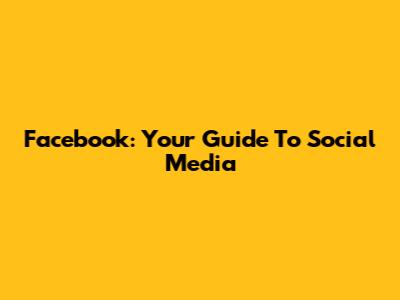 Facebook: Your Guide To Social Media