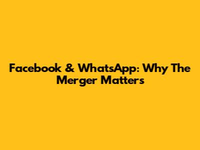 Facebook & WhatsApp: Why The Merger Matters