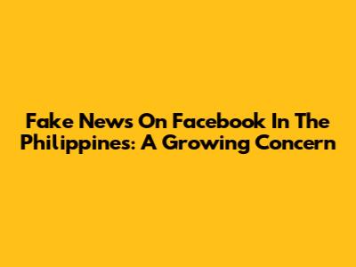 Fake News On Facebook In The Philippines: A Growing Concern