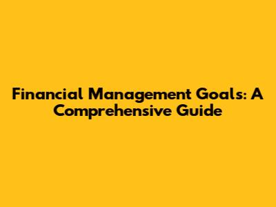 Financial Management Goals: A Comprehensive Guide