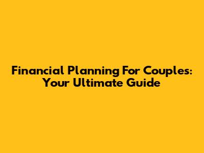 Financial Planning For Couples: Your Ultimate Guide