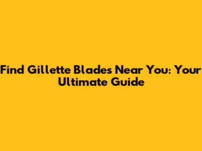 Find Gillette Blades Near You: Your Ultimate Guide