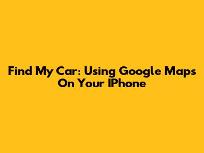 Find My Car: Using Google Maps On Your IPhone