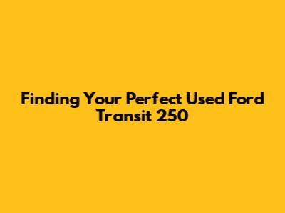 Finding Your Perfect Used Ford Transit 250