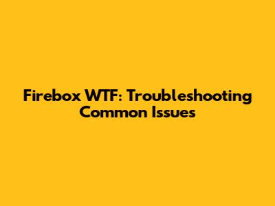 Firebox WTF: Troubleshooting Common Issues