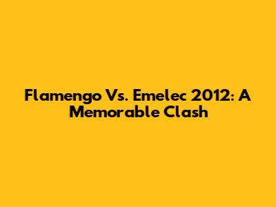 Flamengo Vs. Emelec 2012: A Memorable Clash