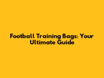 Football Training Bags: Your Ultimate Guide