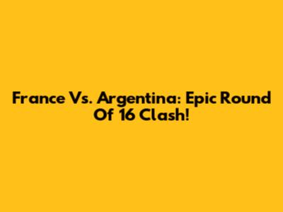 France Vs. Argentina: Epic Round Of 16 Clash!
