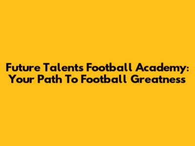 Future Talents Football Academy: Your Path To Football Greatness