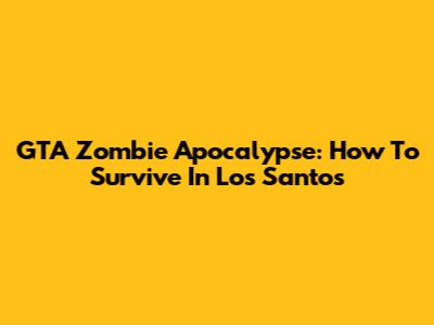 GTA Zombie Apocalypse: How To Survive In Los Santos
