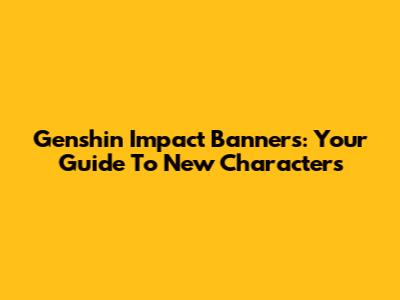 Genshin Impact Banners: Your Guide To New Characters