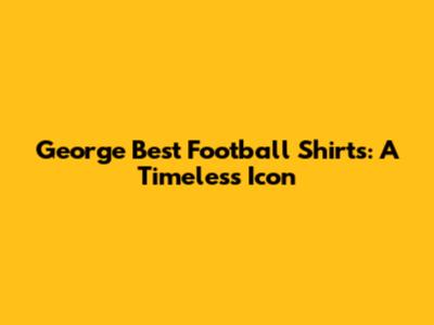 George Best Football Shirts: A Timeless Icon