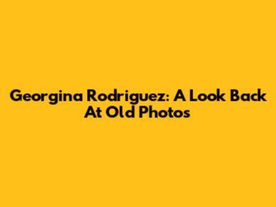 Georgina Rodriguez: A Look Back At Old Photos