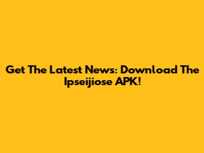 Get The Latest News: Download The Ipseijiose APK!
