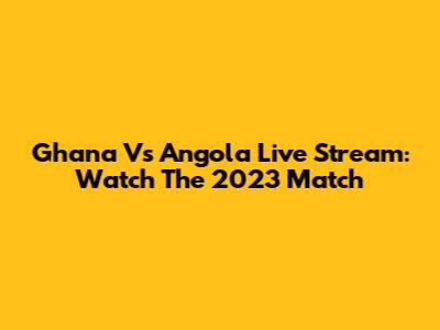 Ghana Vs Angola Live Stream: Watch The 2023 Match