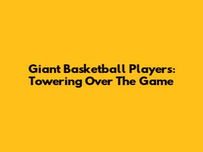 Giant Basketball Players: Towering Over The Game
