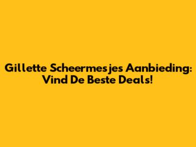 Gillette Scheermesjes Aanbieding: Vind De Beste Deals!