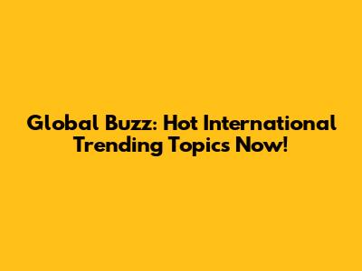 Global Buzz: Hot International Trending Topics Now!