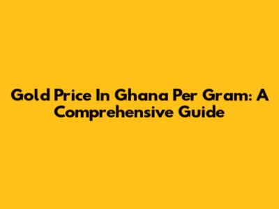 Gold Price In Ghana Per Gram: A Comprehensive Guide