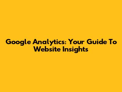 Google Analytics: Your Guide To Website Insights
