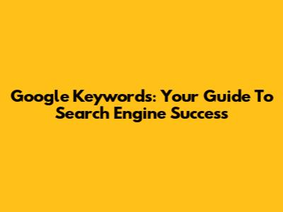 Google Keywords: Your Guide To Search Engine Success