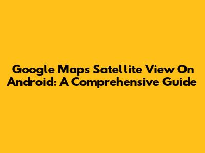 Google Maps Satellite View On Android: A Comprehensive Guide