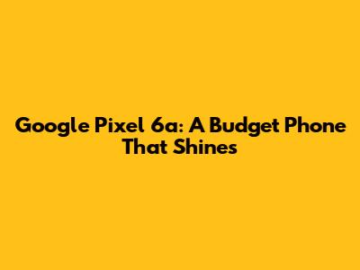Google Pixel 6a: A Budget Phone That Shines