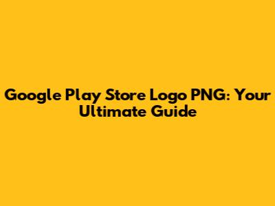 Google Play Store Logo PNG: Your Ultimate Guide