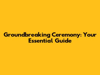 Groundbreaking Ceremony: Your Essential Guide