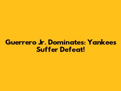 Guerrero Jr. Dominates: Yankees Suffer Defeat!