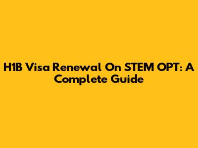 H1B Visa Renewal On STEM OPT: A Complete Guide