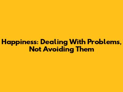 Happiness: Dealing With Problems, Not Avoiding Them