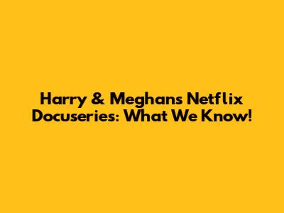 Harry & Meghan's Netflix Docuseries: What We Know!
