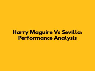 Harry Maguire Vs Sevilla: Performance Analysis