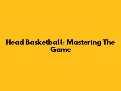 Head Basketball: Mastering The Game