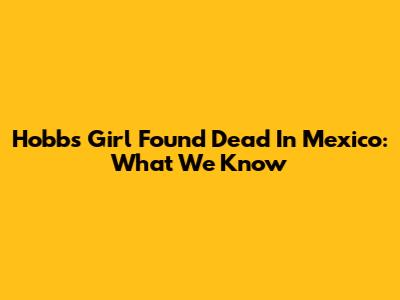 Hobbs Girl Found Dead In Mexico: What We Know