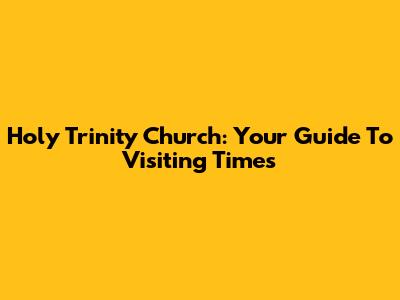 Holy Trinity Church: Your Guide To Visiting Times