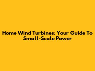 Home Wind Turbines: Your Guide To Small-Scale Power