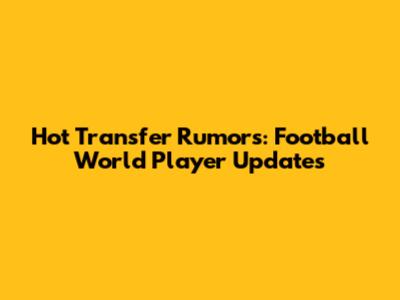 Hot Transfer Rumors: Football World Player Updates