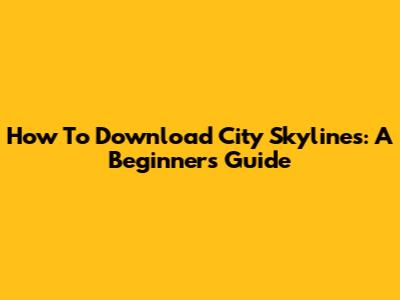 How To Download City Skylines: A Beginner's Guide