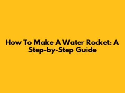 How To Make A Water Rocket: A Step-by-Step Guide