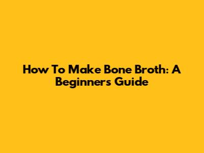How To Make Bone Broth: A Beginner's Guide