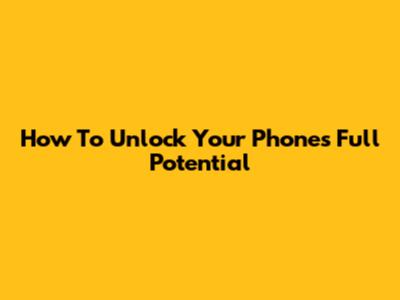 How To Unlock Your Phone's Full Potential