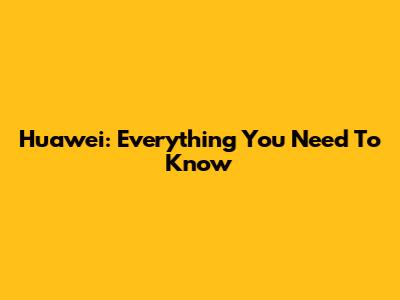 Huawei: Everything You Need To Know