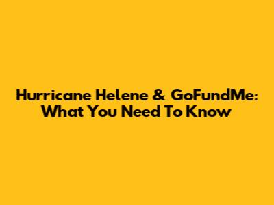 Hurricane Helene & GoFundMe: What You Need To Know