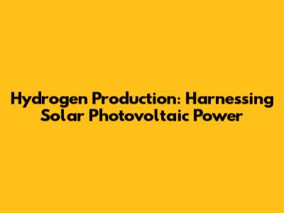 Hydrogen Production: Harnessing Solar Photovoltaic Power