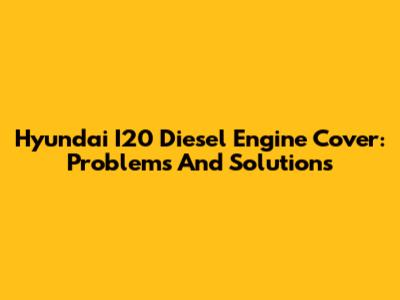 Hyundai I20 Diesel Engine Cover: Problems And Solutions